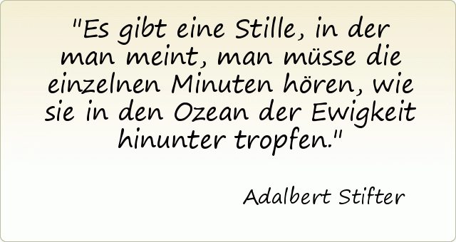 Es gibt eine Stille, in der man meint, man müsse die einzelnen Minuten hören, wie sie in den Ozean der Ewigkeit hinunter tropfen. Es gibt eine Stille, in der man meint, man müsse die einzelnen Minuten hören, wie sie in den Ozean der Ewigkeit hinunter tropfen.