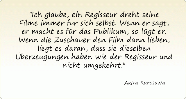 Ich glaube, ein Regisseur dreht seine Filme immer für sich selbst. Wenn er sagt, er macht es für das Publikum, so lügt er. Wenn die Zuschauer den Film dann lieben, liegt es daran, dass sie dieselben Überzeugungen haben wie der Regisseur und nicht umgekehrt. Ich glaube, ein Regisseur dreht seine Filme immer für sich selbst. Wenn er sagt, er macht es für das Publikum, so lügt er. Wenn die Zuschauer den Film dann lieben, liegt es daran, dass sie dieselben Überzeugungen haben wie der Regisseur und nicht umgekehrt.
