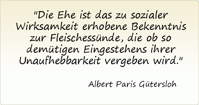 Die Ehe ist das zu sozialer Wirksamkeit erhobene Bekenntnis zur Fleischessünde, die ob so demütigen Eingestehens ihrer Unaufhebbarkeit vergeben wird. Die Ehe ist das zu sozialer Wirksamkeit erhobene Bekenntnis zur Fleischessünde, die ob so demütigen Eingestehens ihrer Unaufhebbarkeit vergeben wird.