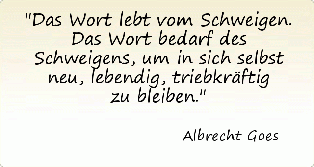 Das Wort lebt vom Schweigen. Das Wort bedarf des Schweigens, um in sich selbst neu, lebendig, triebkräftig zu bleiben. Das Wort lebt vom Schweigen. Das Wort bedarf des Schweigens, um in sich selbst neu, lebendig, triebkräftig zu bleiben.