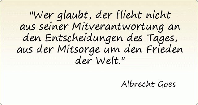 Wer glaubt, der flieht nicht aus seiner Mitverantwortung an den Entscheidungen des Tages, aus der Mitsorge um den Frieden der Welt. Wer glaubt, der flieht nicht aus seiner Mitverantwortung an den Entscheidungen des Tages, aus der Mitsorge um den Frieden der Welt.