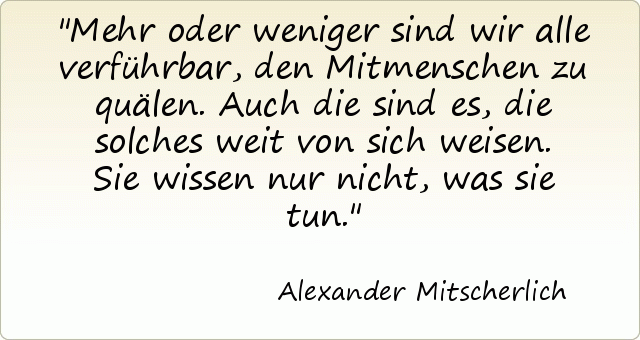 Mehr oder weniger sind wir alle verführbar, den Mitmenschen zu quälen. Auch die sind es, die solches weit von sich weisen. Sie wissen nur nicht, was sie tun. Mehr oder weniger sind wir alle verführbar, den Mitmenschen zu quälen. Auch die sind es, die solches weit von sich weisen. Sie wissen nur nicht, was sie tun.
