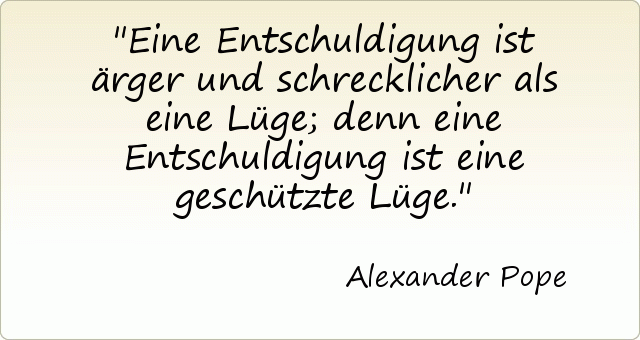 Eine Entschuldigung ist ärger und schrecklicher als eine Lüge; denn eine Entschuldigung ist eine geschützte Lüge. Eine Entschuldigung ist ärger und schrecklicher als eine Lüge; denn eine Entschuldigung ist eine geschützte Lüge.