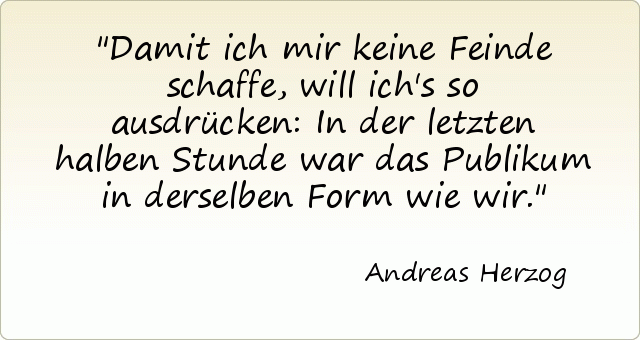 Damit ich mir keine Feinde schaffe, will ich's so ausdrücken: In der letzten halben Stunde war das Publikum in derselben Form wie wir. Damit ich mir keine Feinde schaffe, will ich's so ausdrücken: In der letzten halben Stunde war das Publikum in derselben Form wie wir.