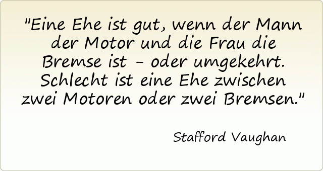 Eine Ehe ist gut, wenn der Mann der Motor und die Frau die Bremse ist - oder umgekehrt. Schlecht ist eine Ehe zwischen zwei Motoren oder zwei Bremsen. Eine Ehe ist gut, wenn der Mann der Motor und die Frau die Bremse ist - oder umgekehrt. Schlecht ist eine Ehe zwischen zwei Motoren oder zwei Bremsen.