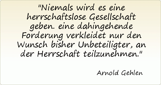 Niemals wird es eine herrschaftslose Gesellschaft geben. eine dahingehende Forderung verkleidet nur den Wunsch bisher Unbeteiligter, an der Herrschaft teilzunehmen. Niemals wird es eine herrschaftslose Gesellschaft geben. eine dahingehende Forderung verkleidet nur den Wunsch bisher Unbeteiligter, an der Herrschaft teilzunehmen.