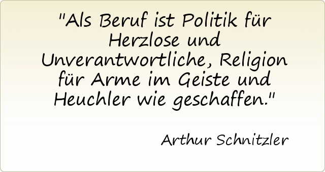 Als Beruf ist Politik für Herzlose und Unverantwortliche, Religion für Arme im Geiste und Heuchler wie geschaffen. Als Beruf ist Politik für Herzlose und Unverantwortliche, Religion für Arme im Geiste und Heuchler wie geschaffen.