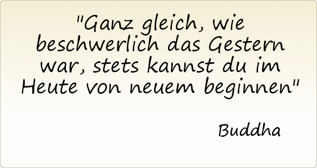 Ganz gleich, wie beschwerlich das Gestern war, stets kannst du im Heute von neuem beginnen Ganz gleich, wie beschwerlich das Gestern war, stets kannst du im Heute von neuem beginnen