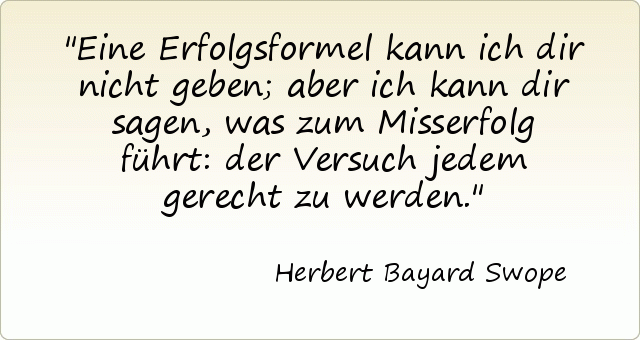Eine Erfolgsformel kann ich dir nicht geben; aber ich kann dir sagen, was zum Misserfolg führt: der Versuch jedem gerecht zu werden. Eine Erfolgsformel kann ich dir nicht geben; aber ich kann dir sagen, was zum Misserfolg führt: der Versuch jedem gerecht zu werden.