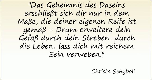 Das Geheimnis des Daseins erschließt sich dir nur in dem Maße, die deiner eigenen Reife ist gemäß - Drum erweitere dein Gefäß durch dein Streben, durch die Leben, lass dich mit reichem Sein verweben. Das Geheimnis des Daseins erschließt sich dir nur in dem Maße, die deiner eigenen Reife ist gemäß - Drum erweitere dein Gefäß durch dein Streben, durch die Leben, lass dich mit reichem Sein verweben.