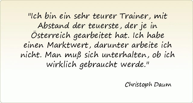Ich bin ein sehr teurer Trainer, mit Abstand der teuerste, der je in Österreich gearbeitet hat. Ich habe einen Marktwert, darunter arbeite ich nicht. Man muß sich unterhalten, ob ich wirklich gebraucht werde. Ich bin ein sehr teurer Trainer, mit Abstand der teuerste, der je in Österreich gearbeitet hat. Ich habe einen Marktwert, darunter arbeite ich nicht. Man muß sich unterhalten, ob ich wirklich gebraucht werde.