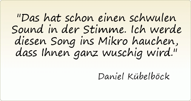Das hat schon einen schwulen Sound in der Stimme. Ich werde diesen Song ins Mikro hauchen, dass Ihnen ganz wuschig wird. Das hat schon einen schwulen Sound in der Stimme. Ich werde diesen Song ins Mikro hauchen, dass Ihnen ganz wuschig wird.