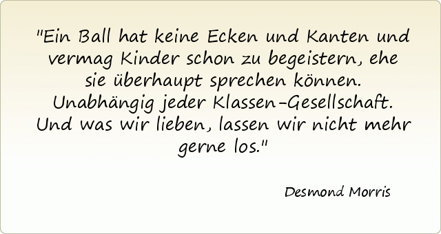 Ein Ball hat keine Ecken und Kanten und vermag Kinder schon zu begeistern, ehe sie überhaupt sprechen können. Unabhängig jeder Klassen-Gesellschaft. Und was wir lieben, lassen wir nicht mehr gerne los. Ein Ball hat keine Ecken und Kanten und vermag Kinder schon zu begeistern, ehe sie überhaupt sprechen können. Unabhängig jeder Klassen-Gesellschaft. Und was wir lieben, lassen wir nicht mehr gerne los.