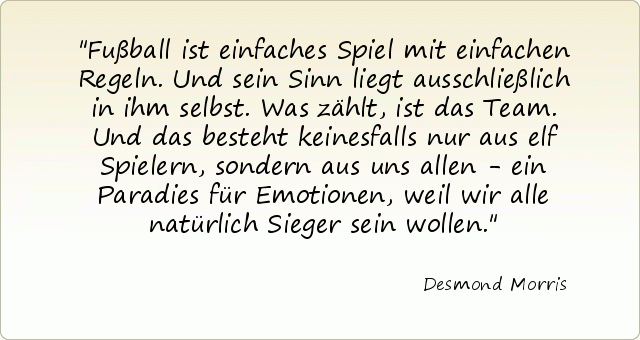 Fußball ist einfaches Spiel mit einfachen Regeln. Und sein Sinn liegt ausschließlich in ihm selbst. Was zählt, ist das Team. Und das besteht keinesfalls nur aus elf Spielern, sondern aus uns allen - ein Paradies für Emotionen, weil wir alle natürlich Sieger sein wollen. Fußball ist einfaches Spiel mit einfachen Regeln. Und sein Sinn liegt ausschließlich in ihm selbst. Was zählt, ist das Team. Und das besteht keinesfalls nur aus elf Spielern, sondern aus uns allen - ein Paradies für Emotionen, weil wir alle natürlich Sieger sein wollen.