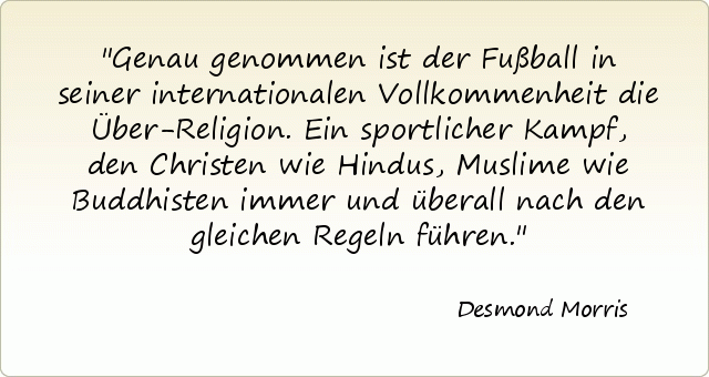 Genau genommen ist der Fußball in seiner internationalen Vollkommenheit die Über-Religion. Ein sportlicher Kampf, den Christen wie Hindus, Muslime wie Buddhisten immer und überall nach den gleichen Regeln führen. Genau genommen ist der Fußball in seiner internationalen Vollkommenheit die Über-Religion. Ein sportlicher Kampf, den Christen wie Hindus, Muslime wie Buddhisten immer und überall nach den gleichen Regeln führen.