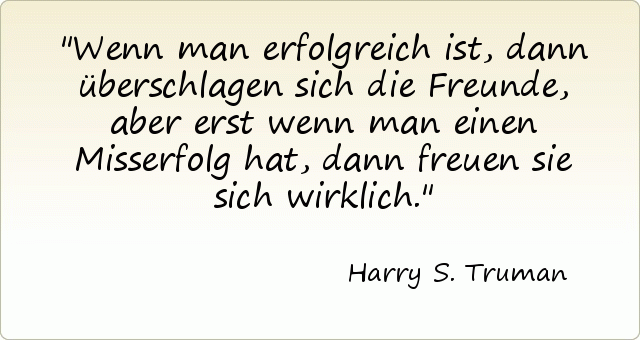 Wenn man erfolgreich ist, dann überschlagen sich die Freunde, aber erst wenn man einen Misserfolg hat, dann freuen sie sich wirklich. Wenn man erfolgreich ist, dann überschlagen sich die Freunde, aber erst wenn man einen Misserfolg hat, dann freuen sie sich wirklich.