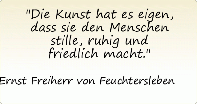 Die Kunst hat es eigen, dass sie den Menschen stille, ruhig und friedlich macht. Die Kunst hat es eigen, dass sie den Menschen stille, ruhig und friedlich macht.