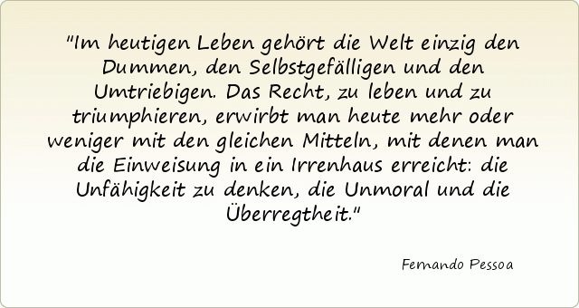 Im heutigen Leben gehört die Welt einzig den Dummen, den Selbstgefälligen und den Umtriebigen. Das Recht, zu leben und zu triumphieren, erwirbt man heute mehr oder weniger mit den gleichen Mitteln, mit denen man die Einweisung in ein Irrenhaus erreicht: die Unfähigkeit zu denken, die Unmoral und die Überregtheit. Im heutigen Leben gehört die Welt einzig den Dummen, den Selbstgefälligen und den Umtriebigen. Das Recht, zu leben und zu triumphieren, erwirbt man heute mehr oder weniger mit den gleichen Mitteln, mit denen man die Einweisung in ein Irrenhaus erreicht: die Unfähigkeit zu denken, die Unmoral und die Überregtheit.