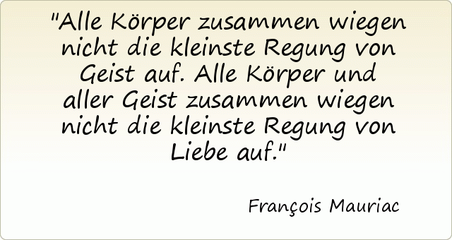 Alle Körper zusammen wiegen nicht die kleinste Regung von Geist auf. Alle Körper und aller Geist zusammen wiegen nicht die kleinste Regung von Liebe auf. Alle Körper zusammen wiegen nicht die kleinste Regung von Geist auf. Alle Körper und aller Geist zusammen wiegen nicht die kleinste Regung von Liebe auf.