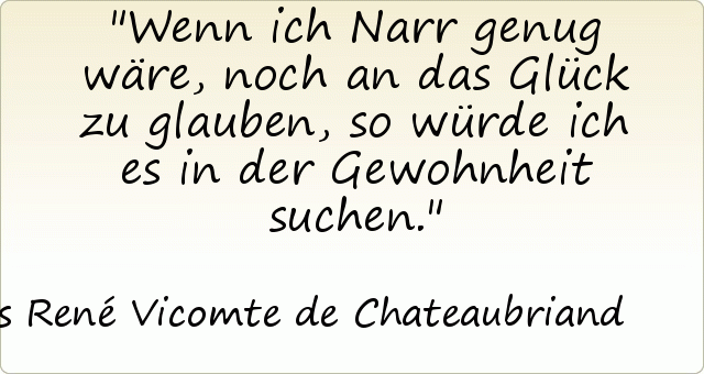 Wenn ich Narr genug wäre, noch an das Glück zu glauben, so würde ich es in der Gewohnheit suchen. Wenn ich Narr genug wäre, noch an das Glück zu glauben, so würde ich es in der Gewohnheit suchen.