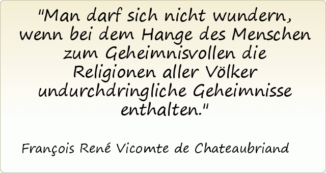Man darf sich nicht wundern, wenn bei dem Hange des Menschen zum Geheimnisvollen die Religionen aller Völker undurchdringliche Geheimnisse enthalten. Man darf sich nicht wundern, wenn bei dem Hange des Menschen zum Geheimnisvollen die Religionen aller Völker undurchdringliche Geheimnisse enthalten.