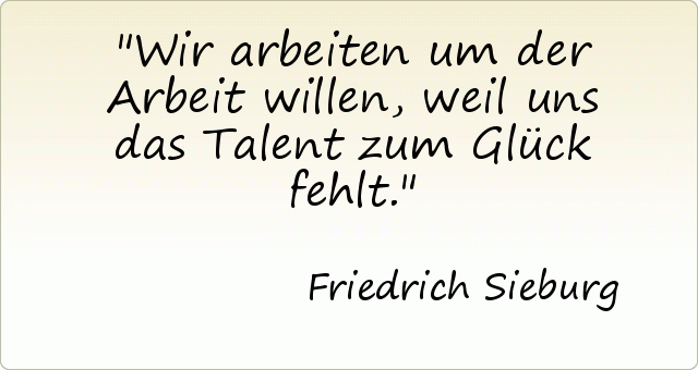Wir arbeiten um der Arbeit willen, weil uns das Talent zum Glück fehlt. Wir arbeiten um der Arbeit willen, weil uns das Talent zum Glück fehlt.