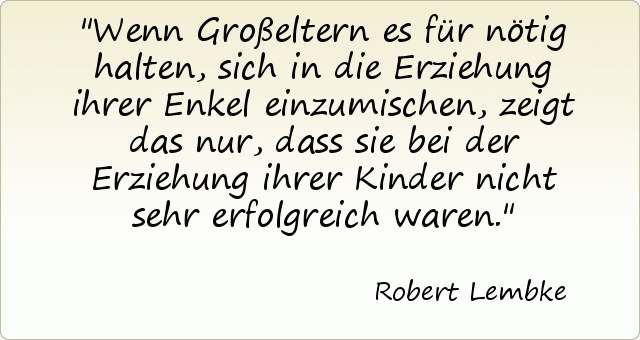 Wenn Großeltern es für nötig halten, sich in die Erziehung ihrer Enkel einzumischen, zeigt das nur, dass sie bei der Erziehung ihrer Kinder nicht sehr erfolgreich waren. Wenn Großeltern es für nötig halten, sich in die Erziehung ihrer Enkel einzumischen, zeigt das nur, dass sie bei der Erziehung ihrer Kinder nicht sehr erfolgreich waren.