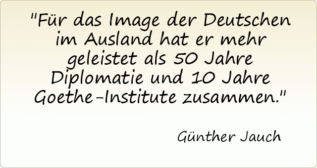 Für das Image der Deutschen im Ausland hat er mehr geleistet als 50 Jahre Diplomatie und 10 Jahre Goethe-Institute zusammen. Für das Image der Deutschen im Ausland hat er mehr geleistet als 50 Jahre Diplomatie und 10 Jahre Goethe-Institute zusammen.