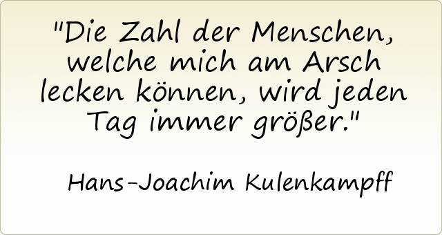 Die Zahl der Menschen, welche mich am Arsch lecken können, wird jeden Tag immer größer. Die Zahl der Menschen, welche mich am Arsch lecken können, wird jeden Tag immer größer.