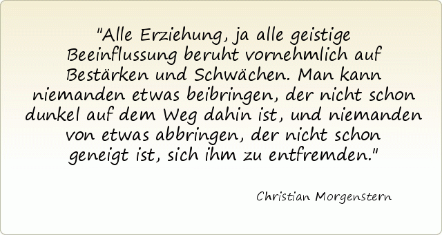 Alle Erziehung, ja alle geistige Beeinflussung beruht vornehmlich auf Bestärken und Schwächen. Man kann niemanden etwas beibringen, der nicht schon dunkel auf dem Weg dahin ist, und niemanden von etwas abbringen, der nicht schon geneigt ist, sich ihm zu entfremden. Alle Erziehung, ja alle geistige Beeinflussung beruht vornehmlich auf Bestärken und Schwächen. Man kann niemanden etwas beibringen, der nicht schon dunkel auf dem Weg dahin ist, und niemanden von etwas abbringen, der nicht schon geneigt ist, sich ihm zu entfremden.