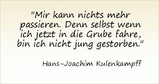 Mir kann nichts mehr passieren. Denn selbst wenn ich jetzt in die Grube fahre, bin ich nicht jung gestorben. Mir kann nichts mehr passieren. Denn selbst wenn ich jetzt in die Grube fahre, bin ich nicht jung gestorben.