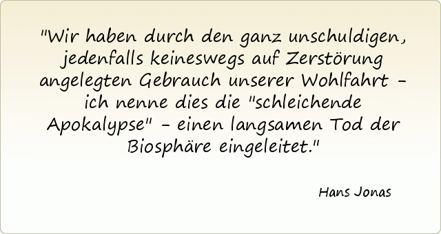 Wir haben durch den ganz unschuldigen, jedenfalls keineswegs auf Zerstörung angelegten Gebrauch unserer Wohlfahrt - ich nenne dies die "schleichende Apokalypse" - einen langsamen Tod der Biosphäre eingeleitet. Wir haben durch den ganz unschuldigen, jedenfalls keineswegs auf Zerstörung angelegten Gebrauch unserer Wohlfahrt - ich nenne dies die "schleichende Apokalypse" - einen langsamen Tod der Biosphäre eingeleitet.