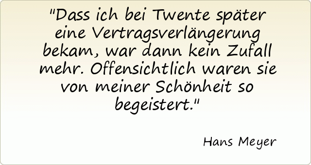 Dass ich bei Twente später eine Vertragsverlängerung bekam, war dann kein Zufall mehr. Offensichtlich waren sie von meiner Schönheit so begeistert. Dass ich bei Twente später eine Vertragsverlängerung bekam, war dann kein Zufall mehr. Offensichtlich waren sie von meiner Schönheit so begeistert.