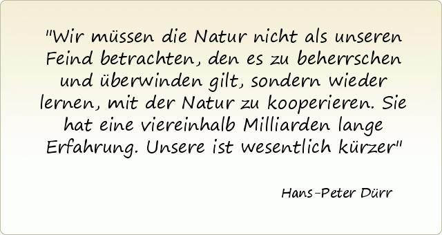 Wir müssen die Natur nicht als unseren Feind betrachten, den es zu beherrschen und überwinden gilt, sondern wieder lernen, mit der Natur zu kooperieren. Sie hat eine viereinhalb Milliarden lange Erfahrung. Unsere ist wesentlich kürzer Wir müssen die Natur nicht als unseren Feind betrachten, den es zu beherrschen und überwinden gilt, sondern wieder lernen, mit der Natur zu kooperieren. Sie hat eine viereinhalb Milliarden lange Erfahrung. Unsere ist wesentlich kürzer