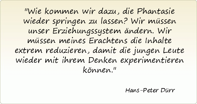 Wie kommen wir dazu, die Phantasie wieder springen zu lassen? Wir müssen unser Erziehungssystem ändern. Wir müssen meines Erachtens die Inhalte extrem reduzieren, damit die jungen Leute wieder mit ihrem Denken experimentieren können. Wie kommen wir dazu, die Phantasie wieder springen zu lassen? Wir müssen unser Erziehungssystem ändern. Wir müssen meines Erachtens die Inhalte extrem reduzieren, damit die jungen Leute wieder mit ihrem Denken experimentieren können.