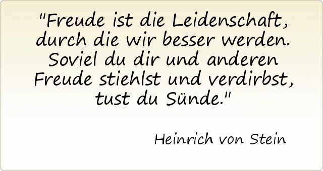 Freude ist die Leidenschaft, durch die wir besser werden. Soviel du dir und anderen Freude stiehlst und verdirbst, tust du Sünde. Freude ist die Leidenschaft, durch die wir besser werden. Soviel du dir und anderen Freude stiehlst und verdirbst, tust du Sünde.