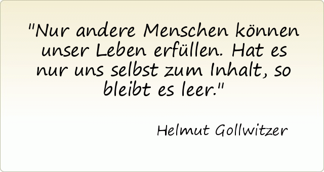 Nur andere Menschen können unser Leben erfüllen. Hat es nur uns selbst zum Inhalt, so bleibt es leer. Nur andere Menschen können unser Leben erfüllen. Hat es nur uns selbst zum Inhalt, so bleibt es leer.