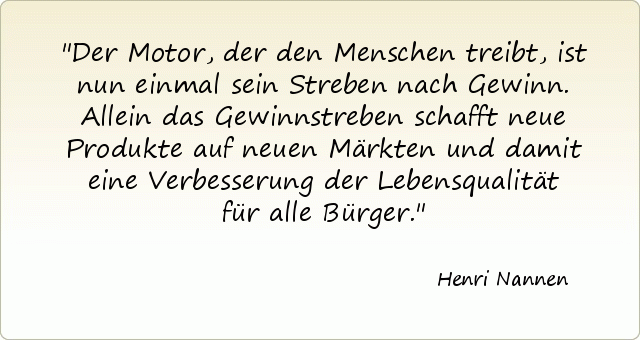 Der Motor, der den Menschen treibt, ist nun einmal sein Streben nach Gewinn. Allein das Gewinnstreben schafft neue Produkte auf neuen Märkten und damit eine Verbesserung der Lebensqualität für alle Bürger. Der Motor, der den Menschen treibt, ist nun einmal sein Streben nach Gewinn. Allein das Gewinnstreben schafft neue Produkte auf neuen Märkten und damit eine Verbesserung der Lebensqualität für alle Bürger.