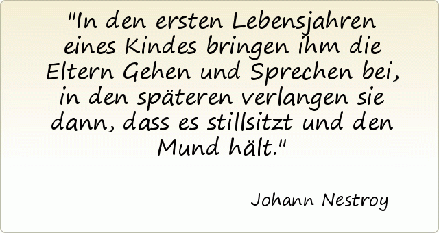 In den ersten Lebensjahren eines Kindes bringen ihm die Eltern Gehen und Sprechen bei, in den späteren verlangen sie dann, dass es stillsitzt und den Mund hält. In den ersten Lebensjahren eines Kindes bringen ihm die Eltern Gehen und Sprechen bei, in den späteren verlangen sie dann, dass es stillsitzt und den Mund hält.