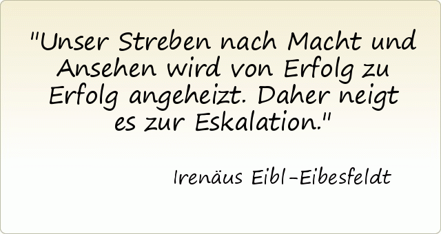 Unser Streben nach Macht und Ansehen wird von Erfolg zu Erfolg angeheizt. Daher neigt es zur Eskalation. Unser Streben nach Macht und Ansehen wird von Erfolg zu Erfolg angeheizt. Daher neigt es zur Eskalation.