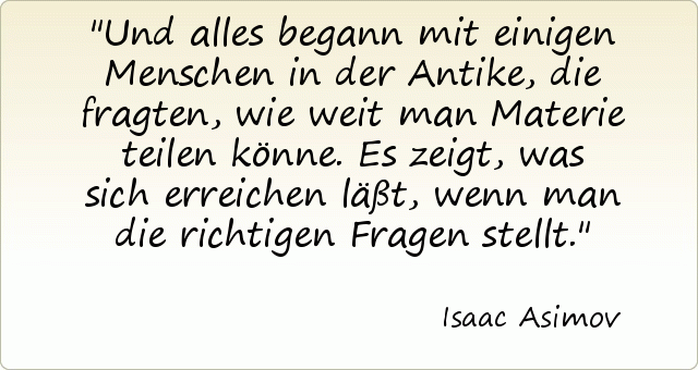 Und alles begann mit einigen Menschen in der Antike, die fragten, wie weit man Materie teilen könne. Es zeigt, was sich erreichen läßt, wenn man die richtigen Fragen stellt. Und alles begann mit einigen Menschen in der Antike, die fragten, wie weit man Materie teilen könne. Es zeigt, was sich erreichen läßt, wenn man die richtigen Fragen stellt.