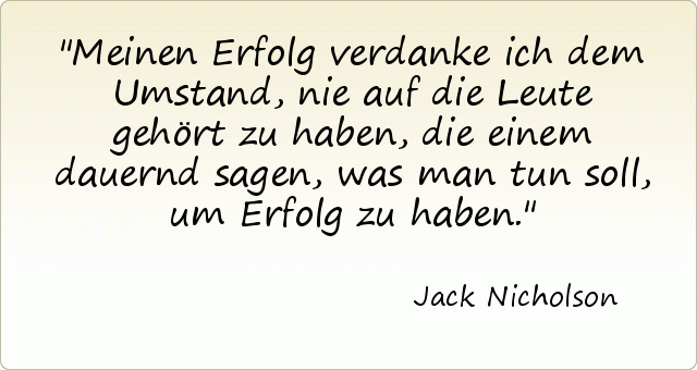Meinen Erfolg verdanke ich dem Umstand, nie auf die Leute gehört zu haben, die einem dauernd sagen, was man tun soll, um Erfolg zu haben. Meinen Erfolg verdanke ich dem Umstand, nie auf die Leute gehört zu haben, die einem dauernd sagen, was man tun soll, um Erfolg zu haben.