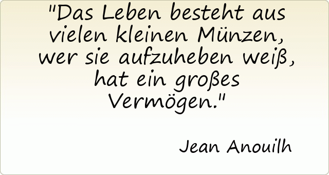 Das Leben besteht aus vielen kleinen Münzen, wer sie aufzuheben weiß, hat ein großes Vermögen. Das Leben besteht aus vielen kleinen Münzen, wer sie aufzuheben weiß, hat ein großes Vermögen.