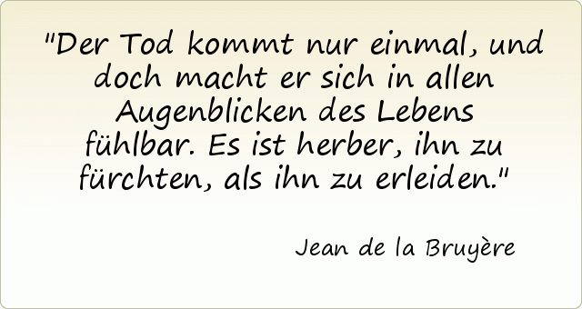 Der Tod kommt nur einmal, und doch macht er sich in allen Augenblicken des Lebens fühlbar. Es ist herber, ihn zu fürchten, als ihn zu erleiden. Der Tod kommt nur einmal, und doch macht er sich in allen Augenblicken des Lebens fühlbar. Es ist herber, ihn zu fürchten, als ihn zu erleiden.