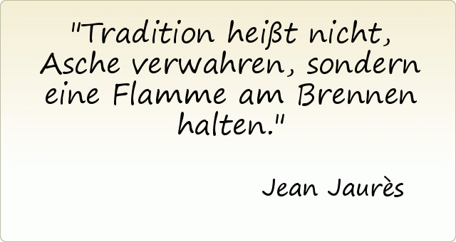 Tradition heißt nicht, Asche verwahren, sondern eine Flamme am Brennen halten. Tradition heißt nicht, Asche verwahren, sondern eine Flamme am Brennen halten.