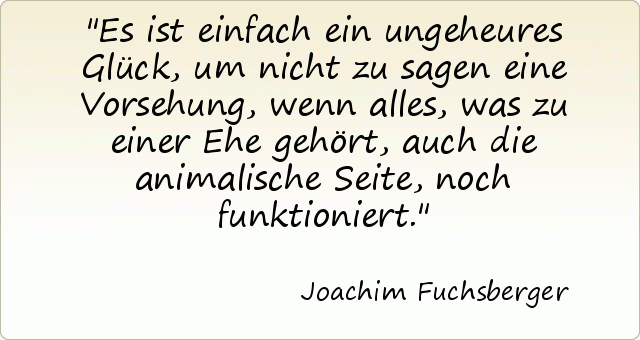 Es ist einfach ein ungeheures Glück, um nicht zu sagen eine Vorsehung, wenn alles, was zu einer Ehe gehört, auch die animalische Seite, noch funktioniert. Es ist einfach ein ungeheures Glück, um nicht zu sagen eine Vorsehung, wenn alles, was zu einer Ehe gehört, auch die animalische Seite, noch funktioniert.