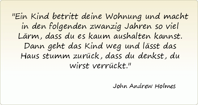 Ein Kind betritt deine Wohnung und macht in den folgenden zwanzig Jahren so viel Lärm, dass du es kaum aushalten kannst. Dann geht das Kind weg und lässt das Haus stumm zurück, dass du denkst, du wirst verrückt. Ein Kind betritt deine Wohnung und macht in den folgenden zwanzig Jahren so viel Lärm, dass du es kaum aushalten kannst. Dann geht das Kind weg und lässt das Haus stumm zurück, dass du denkst, du wirst verrückt.