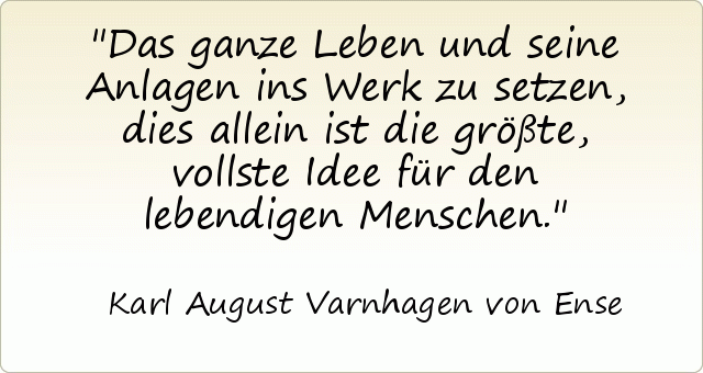 Das ganze Leben und seine Anlagen ins Werk zu setzen, dies allein ist die größte, vollste Idee für den lebendigen Menschen. Das ganze Leben und seine Anlagen ins Werk zu setzen, dies allein ist die größte, vollste Idee für den lebendigen Menschen.