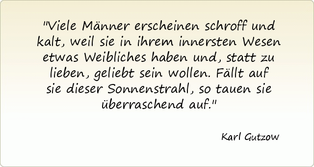 Viele Männer erscheinen schroff und kalt, weil sie in ihrem innersten Wesen etwas Weibliches haben und, statt zu lieben, geliebt sein wollen. Fällt auf sie dieser Sonnenstrahl, so tauen sie überraschend auf. Viele Männer erscheinen schroff und kalt, weil sie in ihrem innersten Wesen etwas Weibliches haben und, statt zu lieben, geliebt sein wollen. Fällt auf sie dieser Sonnenstrahl, so tauen sie überraschend auf.