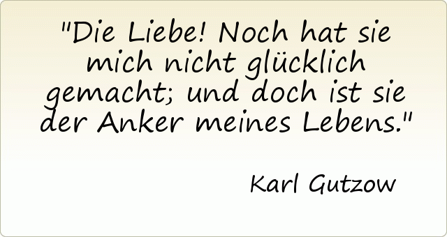 Die Liebe! Noch hat sie mich nicht glücklich gemacht; und doch ist sie der Anker meines Lebens. Die Liebe! Noch hat sie mich nicht glücklich gemacht; und doch ist sie der Anker meines Lebens.